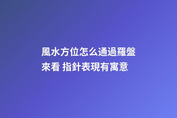 風水方位怎么通過羅盤來看 指針表現有寓意